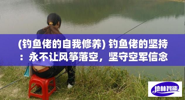 (钓鱼佬的自我修养) 钓鱼佬的坚持：永不让风筝落空，坚守空军信念的实践与反思